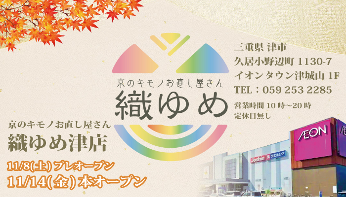 京のキモノお直し屋さん 織ゆめ津店 11/8(土)プレオープン 11/14(金)本オープン 京のキモノお直し屋さん 織ゆめ津店 三重県 津市 久居小野辺町1130-7 イオンタウン津城山1F TEL:059 253 2285 営業時間10時〜20時 定休日無し